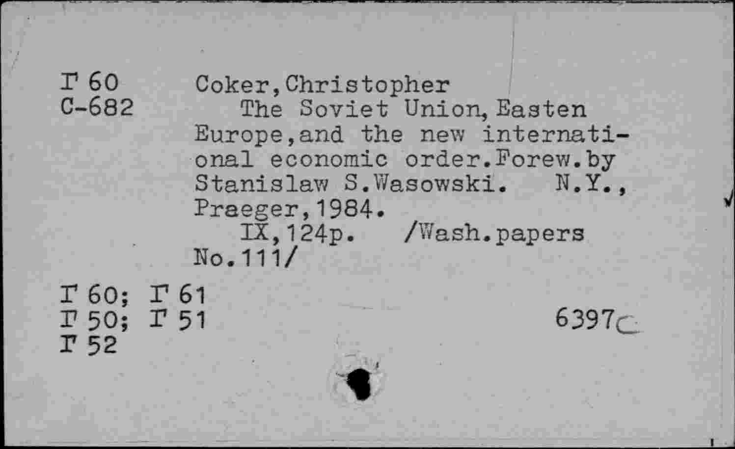 ﻿r 60 C-682	Coker,Christopher The Soviet Union, Easten Europe,and the new international economic order.Forew.by Stanislaw S.Wasowski. N.Y., Praeger,1984. IX,124p.	/Wash.papers No.111/
T 60; r 50; T 52	F 61 1*51	6397Q i